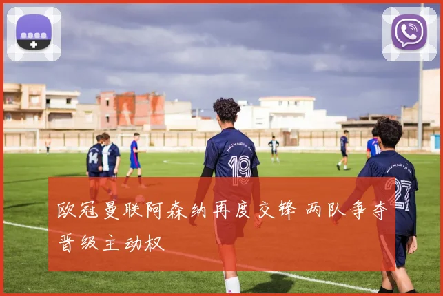 欧冠曼联阿森纳再度交锋 两队争夺晋级主动权
