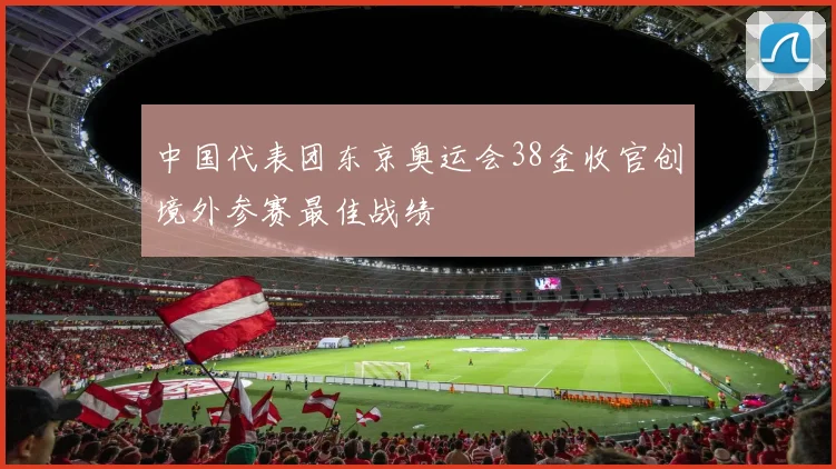 中国代表团东京奥运会38金收官创境外参赛最佳战绩