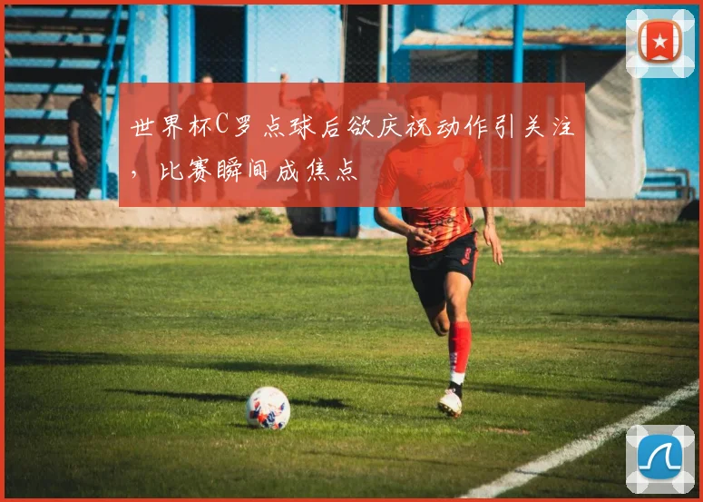 世界杯C罗点球后欲庆祝动作引关注，比赛瞬间成焦点