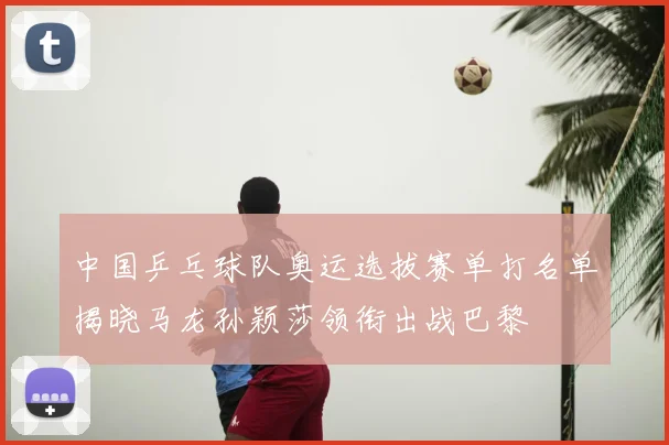 中国乒乓球队奥运选拔赛单打名单揭晓马龙孙颖莎领衔出战巴黎
