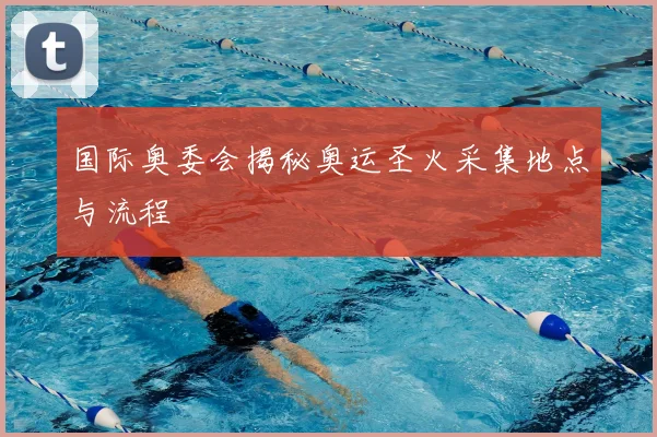 国际奥委会揭秘奥运圣火采集地点与流程