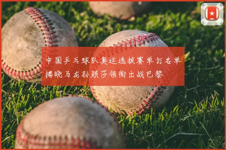 中国乒乓球队奥运选拔赛单打名单揭晓马龙孙颖莎领衔出战巴黎