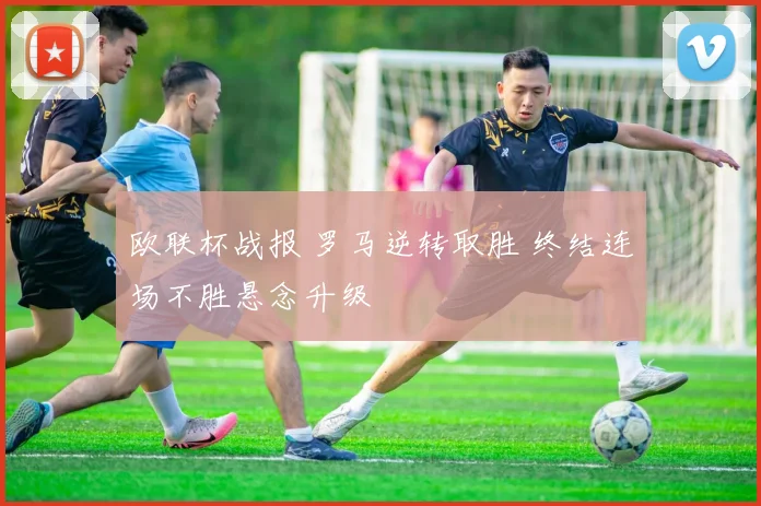 欧联杯战报 罗马逆转取胜 终结连场不胜悬念升级
