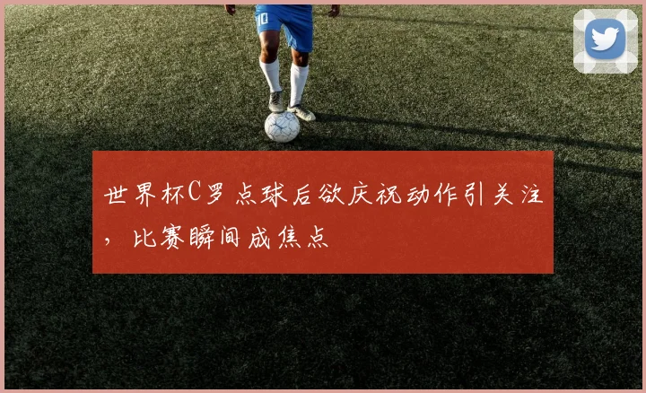 世界杯C罗点球后欲庆祝动作引关注，比赛瞬间成焦点