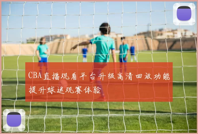 CBA直播观看平台升级高清回放功能提升球迷观赛体验