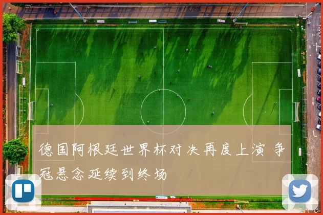 德国阿根廷世界杯对决再度上演 争冠悬念延续到终场