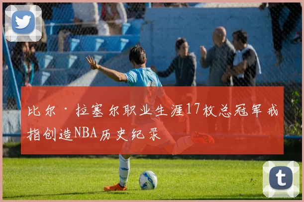 比尔·拉塞尔职业生涯17枚总冠军戒指创造NBA历史纪录