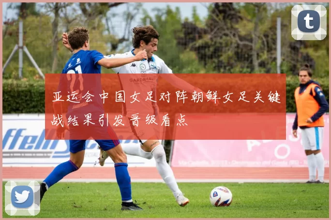 亚运会中国女足对阵朝鲜女足关键战结果引发晋级看点