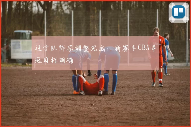 辽宁队阵容调整完成,新赛季CBA争冠目标明确