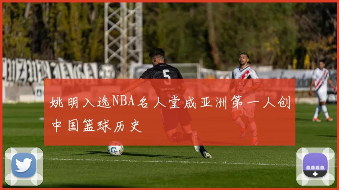 姚明入选NBA名人堂成亚洲第一人创中国篮球历史