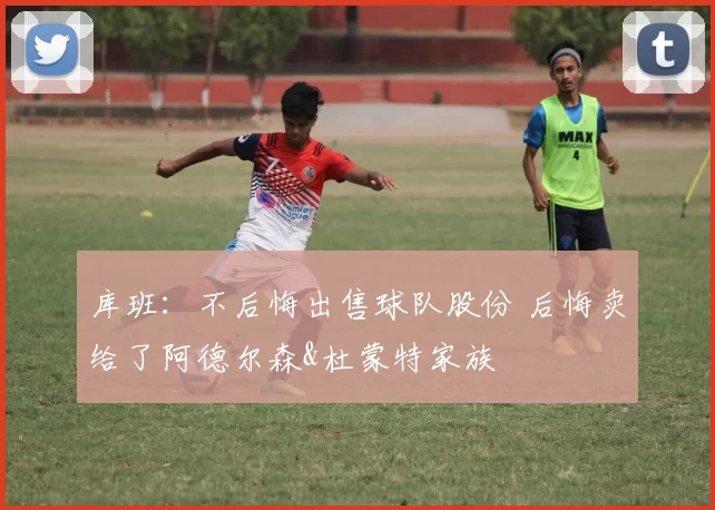 库班：不后悔出售球队股份 后悔卖给了阿德尔森&杜蒙特家族