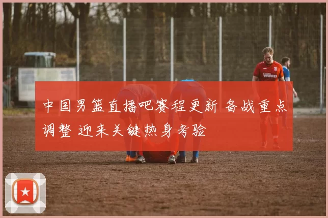 中国男篮直播吧赛程更新 备战重点调整 迎来关键热身考验