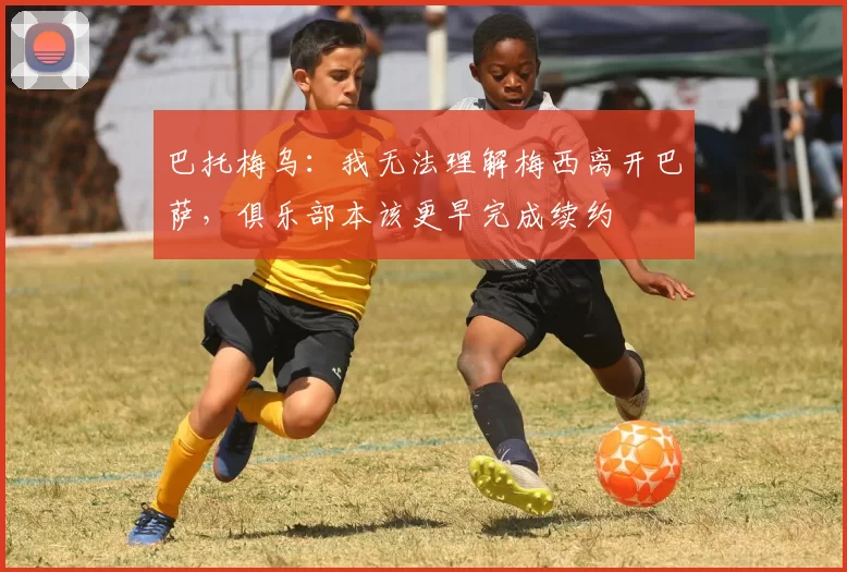 巴托梅乌：我无法理解梅西离开巴萨，俱乐部本该更早完成续约