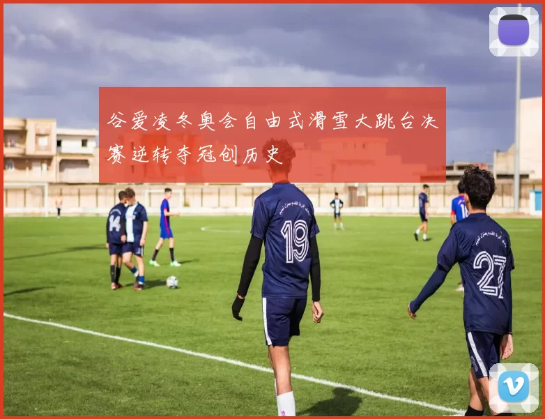 谷爱凌冬奥会自由式滑雪大跳台决赛逆转夺冠创历史