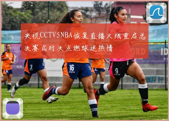 央视CCTV5NBA恢复直播火线重启总决赛式对决点燃球迷热情