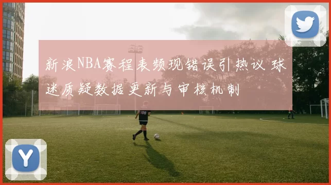 新浪NBA赛程表频现错误引热议 球迷质疑数据更新与审核机制