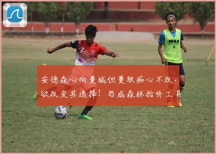 安德森心向曼城但曼联痴心不改，欲改变其选择！恐成森林抬价工具