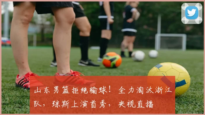 山东男篮拒绝输球！全力淘汰浙江队，琼斯上演首秀，央视直播