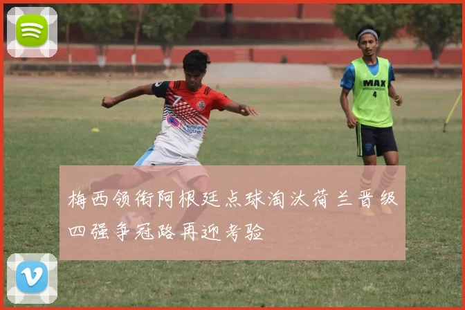 梅西领衔阿根廷点球淘汰荷兰晋级四强争冠路再迎考验