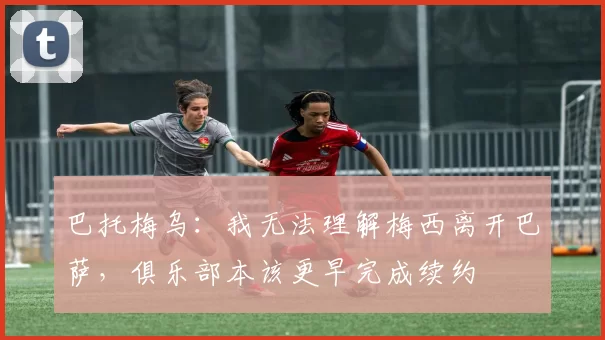 巴托梅乌：我无法理解梅西离开巴萨，俱乐部本该更早完成续约