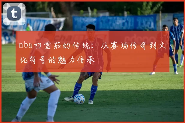 nba叼雪茄的传统：从赛场传奇到文化符号的魅力传承