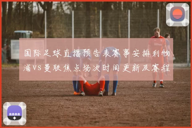 国际足球直播预告表赛事安排利物浦vs曼联焦点场次时间更新及赛程看点