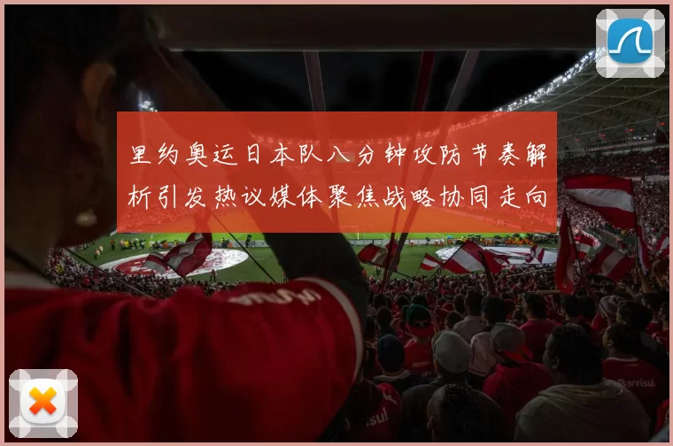 里约奥运日本队八分钟攻防节奏解析引发热议媒体聚焦战略协同走向续