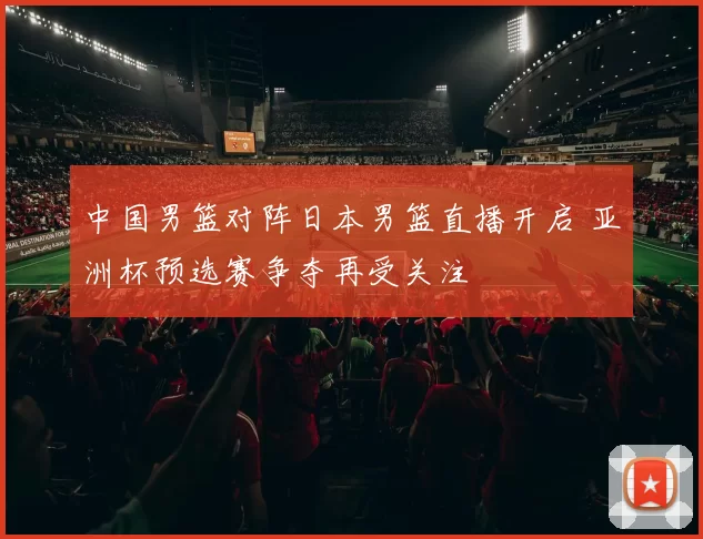 中国男篮对阵日本男篮直播开启 亚洲杯预选赛争夺再受关注