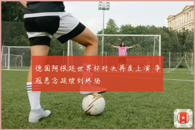 德国阿根廷世界杯对决再度上演 争冠悬念延续到终场