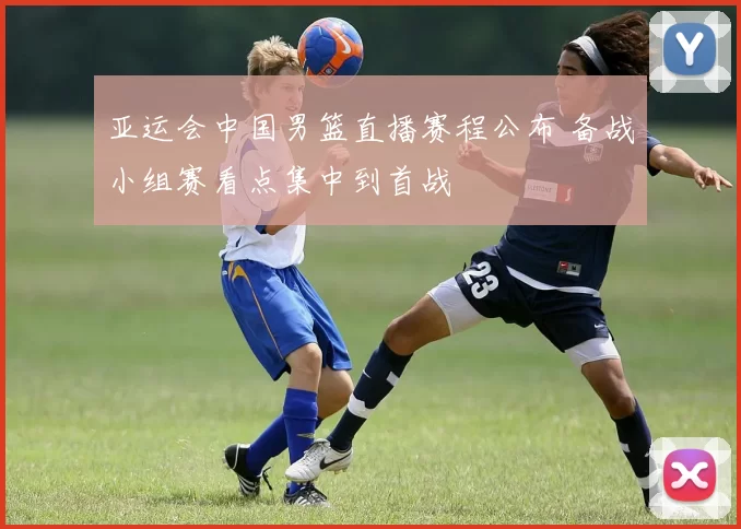 亚运会中国男篮直播赛程公布 备战小组赛看点集中到首战