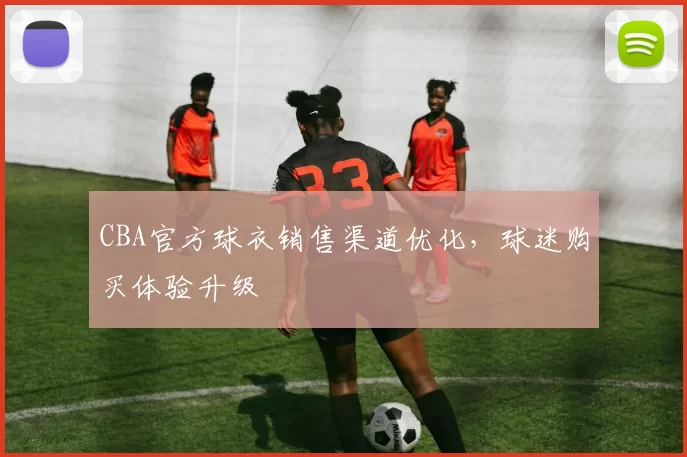 CBA官方球衣销售渠道优化，球迷购买体验升级