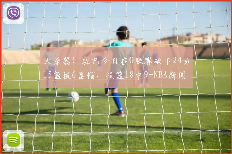 大杀器！班巴今日在G联赛砍下24分15篮板6盖帽，投篮18中9-NBA新闻