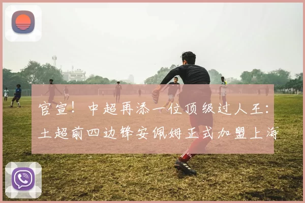 官宣！中超再添一位顶级过人王：土超前四边锋安佩姆正式加盟上海海港！_赛季_联赛_1