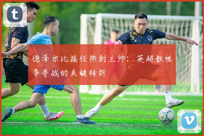 德泽尔比接任热刺主帅：英超教练争夺战的关键转折