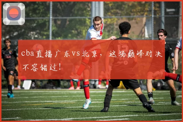 cba直播广东vs北京，这场巅峰对决不容错过！