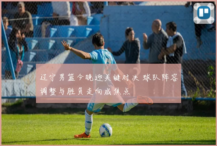 辽宁男篮今晚迎关键对决 球队阵容调整与胜负走向成焦点