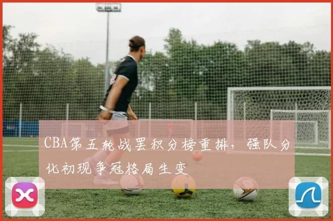 CBA第五轮战罢积分榜重排，强队分化初现争冠格局生变