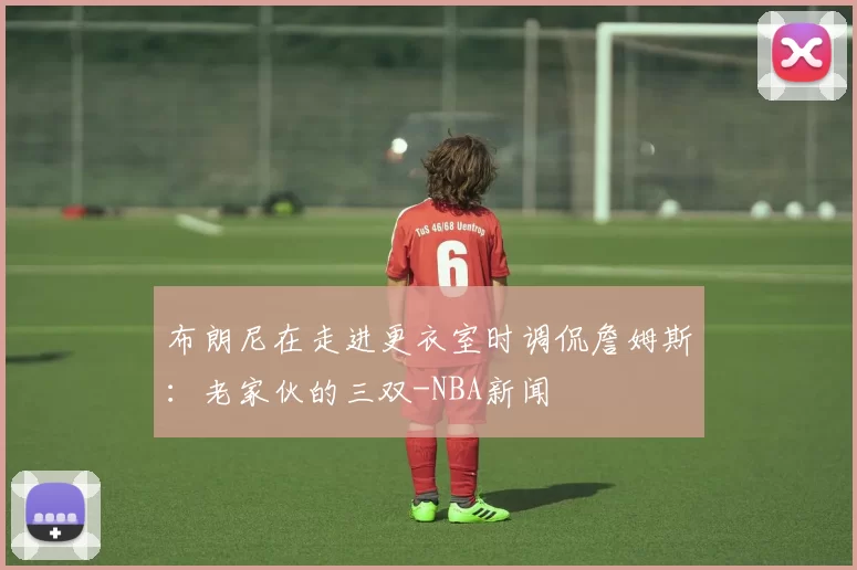 布朗尼在走进更衣室时调侃詹姆斯:老家伙的三双-NBA新闻