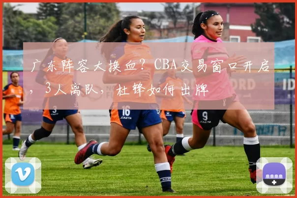 广东阵容大换血？CBA交易窗口开启，3人离队，杜锋如何出牌