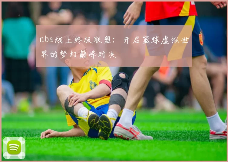 nba线上终极联盟：开启篮球虚拟世界的梦幻巅峰对决