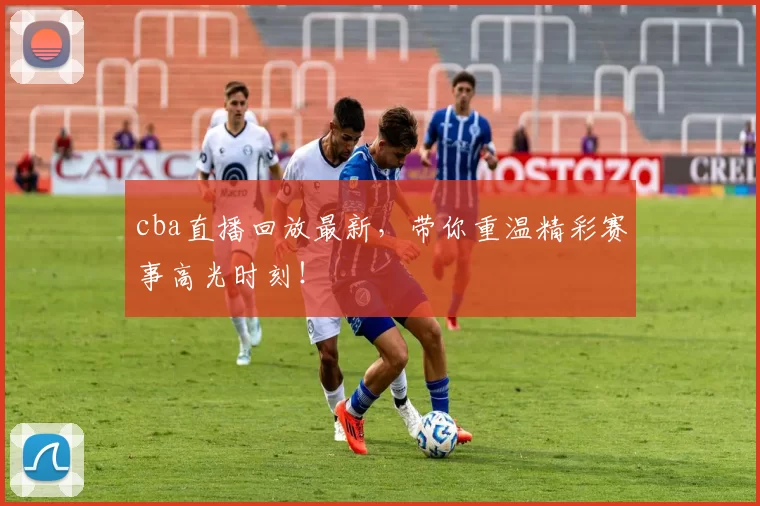 cba直播回放最新，带你重温精彩赛事高光时刻！