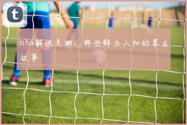 nba解说美娜，那些鲜为人知的幕后故事