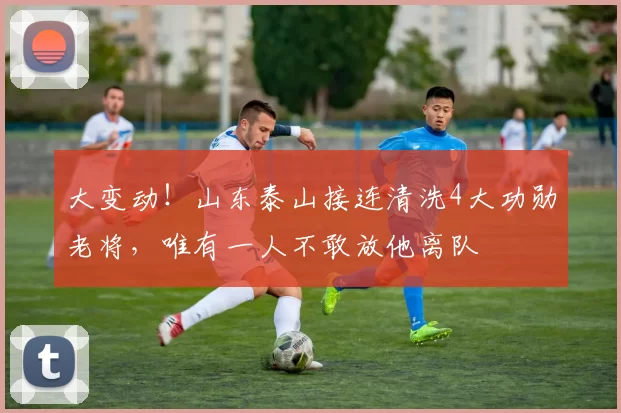 大变动!山东泰山接连清洗4大功勋老将,唯有一人不敢放他离队