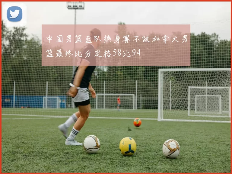 中国男篮蓝队热身赛不敌加拿大男篮最终比分定格58比94