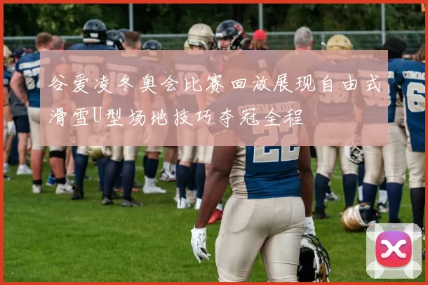 谷爱凌冬奥会比赛回放展现自由式滑雪U型场地技巧夺冠全程