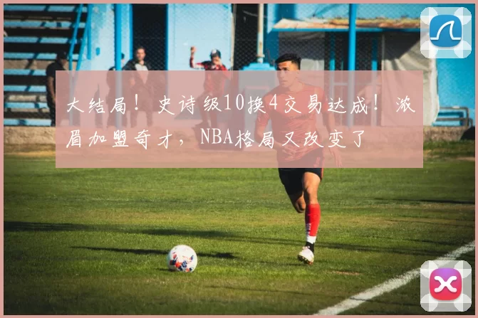 大结局!史诗级10换4交易达成!浓眉加盟奇才,NBA格局又改变了