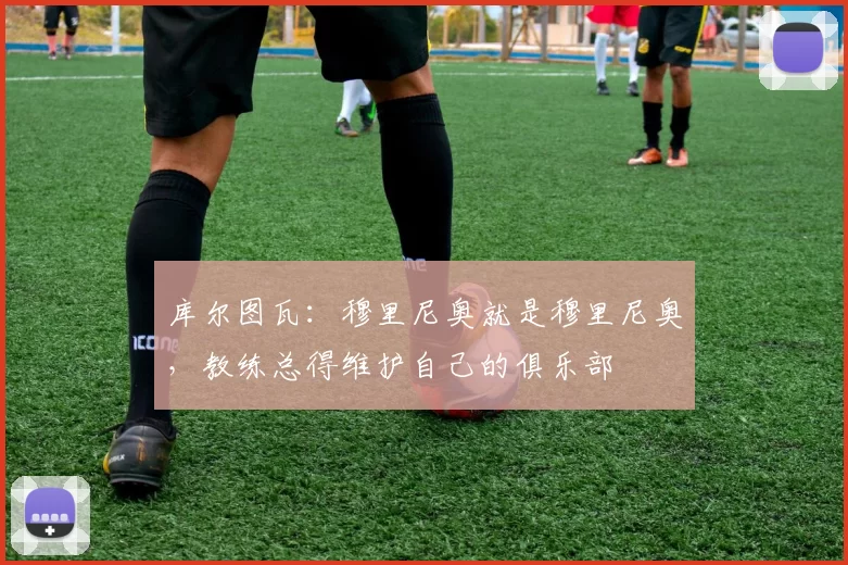 库尔图瓦:穆里尼奥就是穆里尼奥,教练总得维护自己的俱乐部