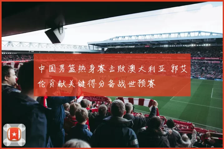 中国男篮热身赛击败澳大利亚 郭艾伦贡献关键得分备战世预赛