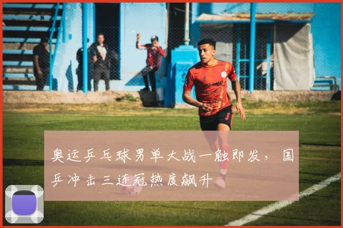 奥运乒乓球男单大战一触即发，国乒冲击三连冠热度飙升